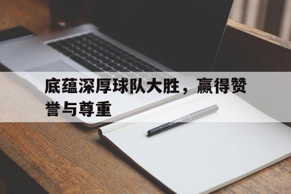 关于底蕴深厚球队大胜，赢得赞誉与尊重的信息